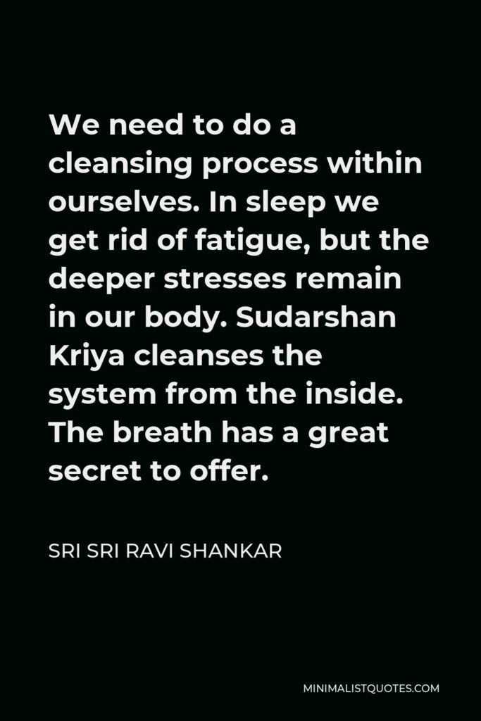 Sri Sri Ravi Shankar Quote - We need to do a cleansing process within ourselves. In sleep we get rid of fatigue, but the deeper stresses remain in our body. Sudarshan Kriya cleanses the system from the inside. The breath has a great secret to offer.