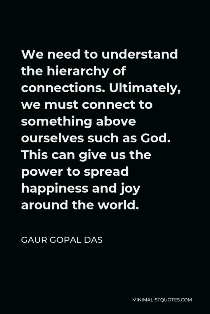 Gaur Gopal Das Quote - We need to understand the hierarchy of connections. Ultimately, we must connect to something above ourselves such as God. This can give us the power to spread happiness and joy around the world.