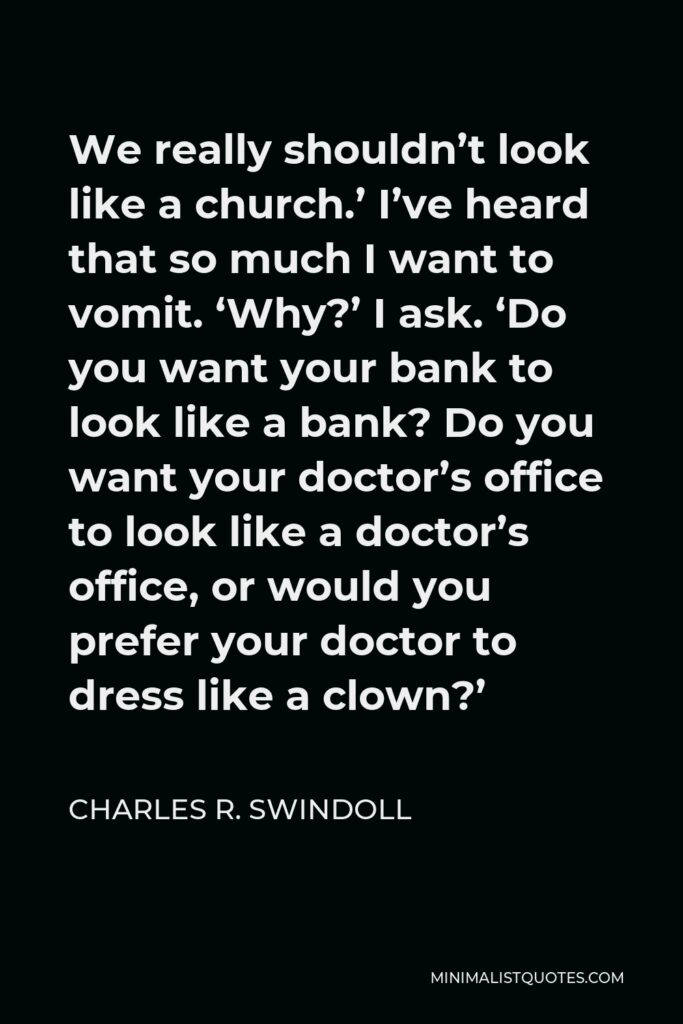 Charles R. Swindoll Quote - We really shouldn’t look like a church.’ I’ve heard that so much I want to vomit. ‘Why?’ I ask. ‘Do you want your bank to look like a bank? Do you want your doctor’s office to look like a doctor’s office, or would you prefer your doctor to dress like a clown?’
