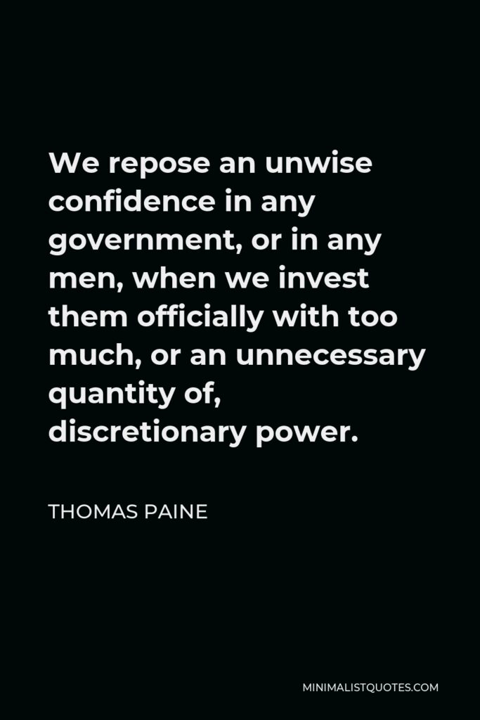 Thomas Paine Quote - We repose an unwise confidence in any government, or in any men, when we invest them officially with too much, or an unnecessary quantity of, discretionary power.