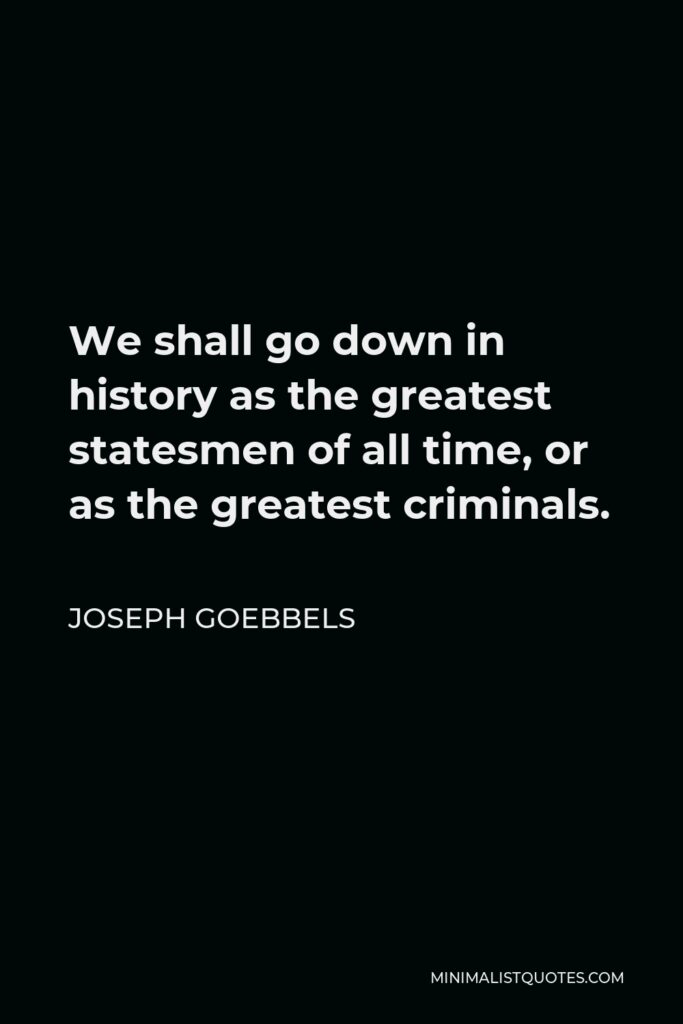 Joseph Goebbels Quote - We shall go down in history as the greatest statesmen of all time, or as the greatest criminals.