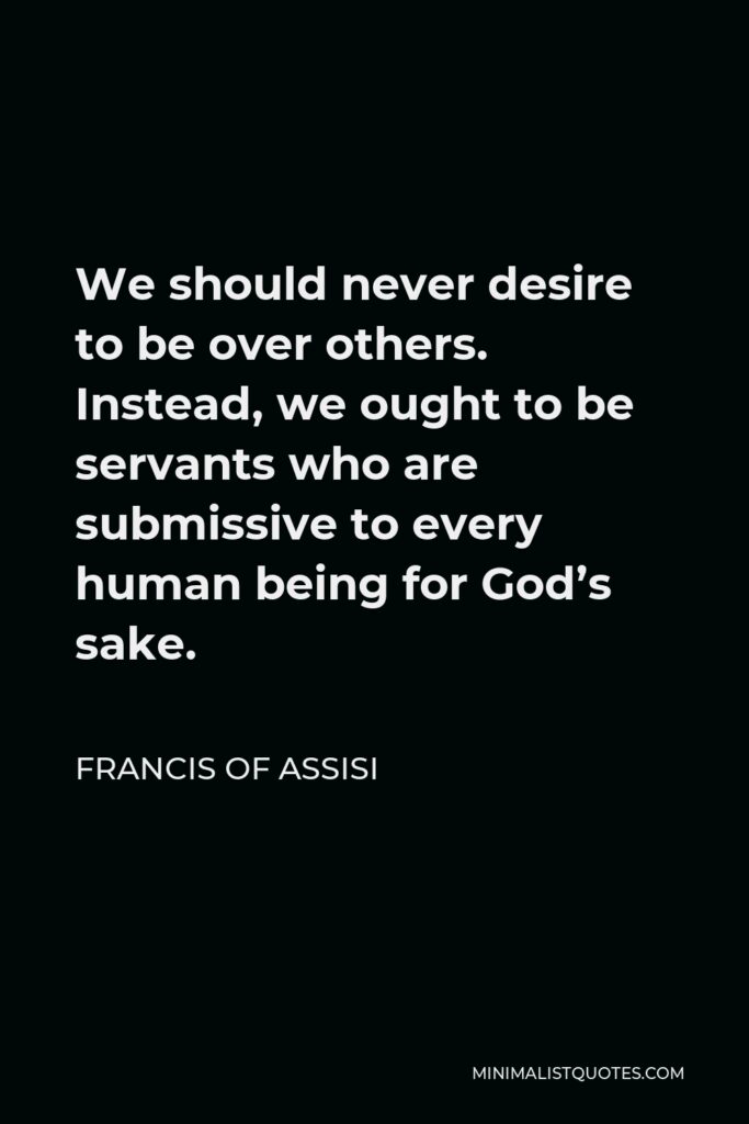 Francis of Assisi Quote - We should never desire to be over others. Instead, we ought to be servants who are submissive to every human being for God’s sake.