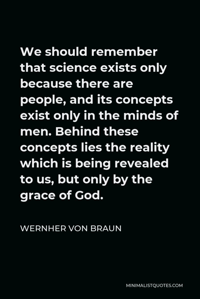 Wernher von Braun Quote - We should remember that science exists only because there are people, and its concepts exist only in the minds of men. Behind these concepts lies the reality which is being revealed to us, but only by the grace of God.