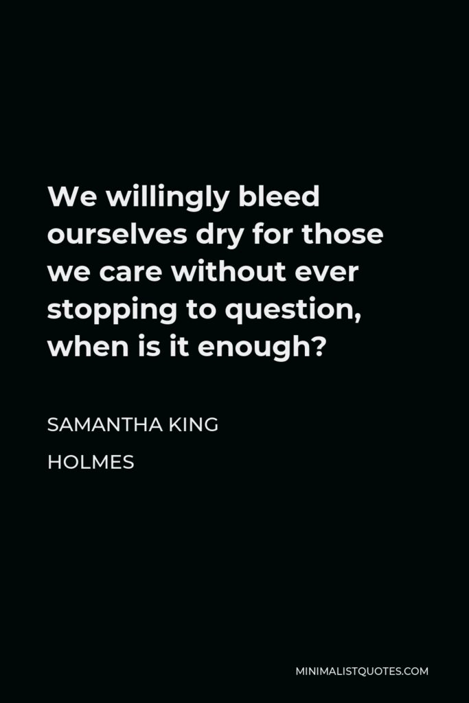 Samantha King Holmes Quote - We willingly bleed ourselves dry for those we care without ever stopping to question, when is it enough?