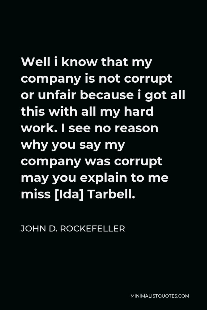 John D. Rockefeller Quote - Well i know that my company is not corrupt or unfair because i got all this with all my hard work. I see no reason why you say my company was corrupt may you explain to me miss [Ida] Tarbell.