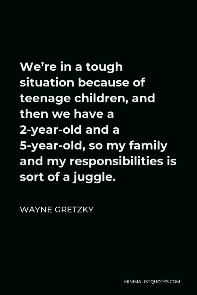 Wayne Gretzky Quote - We’re in a tough situation because of teenage children, and then we have a 2-year-old and a 5-year-old, so my family and my responsibilities is sort of a juggle.