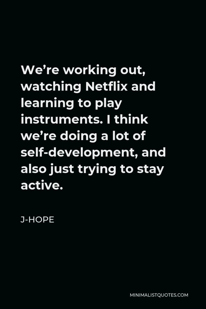 J-Hope Quote - We’re working out, watching Netflix and learning to play instruments. I think we’re doing a lot of self-development, and also just trying to stay active.