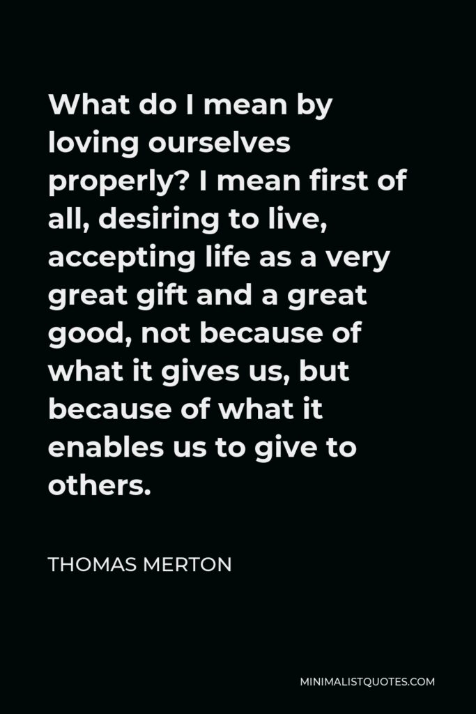 Thomas Merton Quote - What do I mean by loving ourselves properly? I mean first of all, desiring to live, accepting life as a very great gift and a great good, not because of what it gives us, but because of what it enables us to give to others.