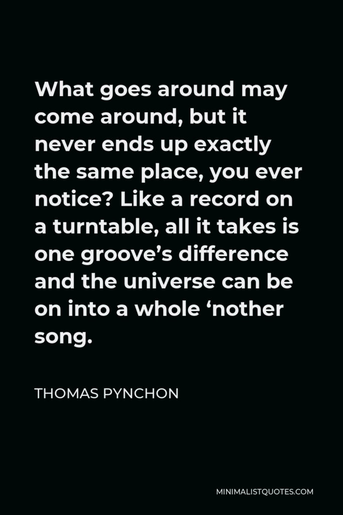 Thomas Pynchon Quote - What goes around may come around, but it never ends up exactly the same place, you ever notice? Like a record on a turntable, all it takes is one groove’s difference and the universe can be on into a whole ‘nother song.