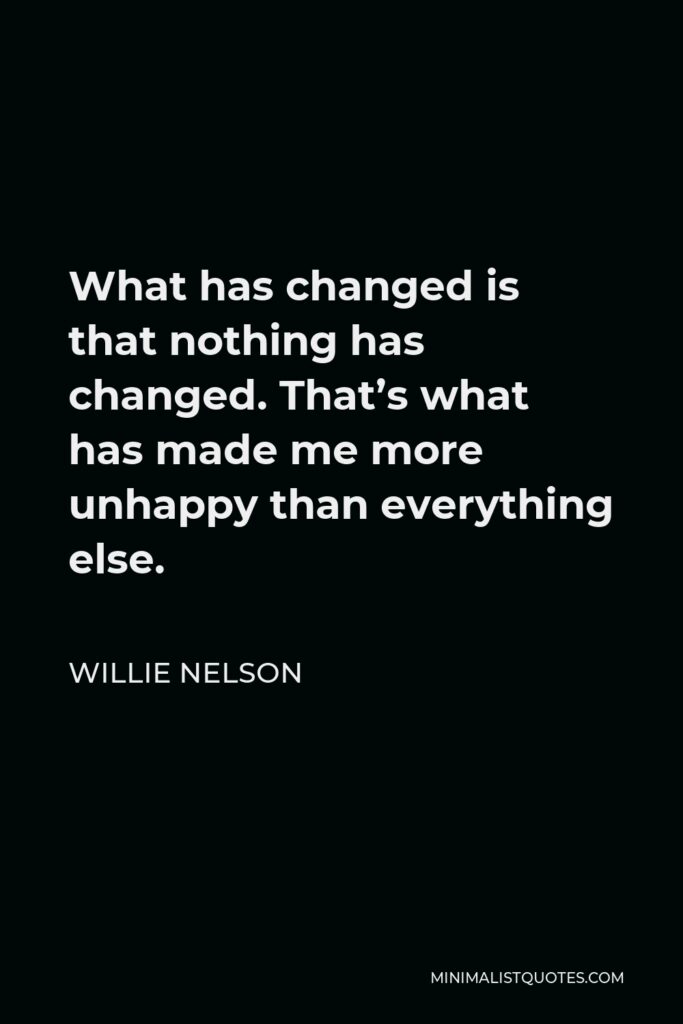 Willie Nelson Quote - What has changed is that nothing has changed. That’s what has made me more unhappy than everything else.