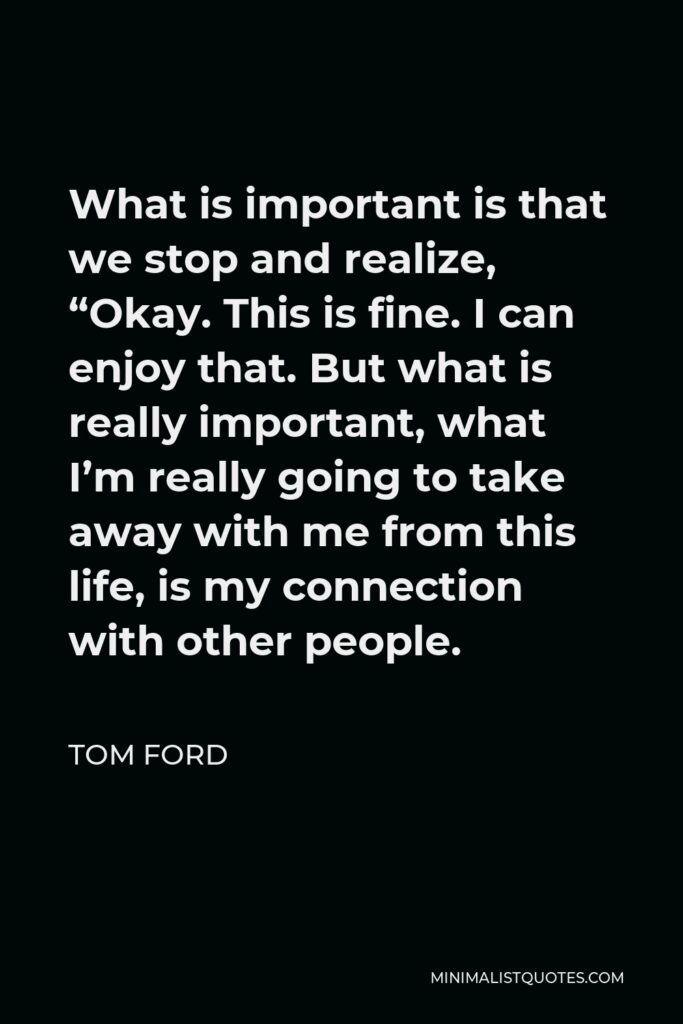 Tom Ford Quote - What is important is that we stop and realize, “Okay. This is fine. I can enjoy that. But what is really important, what I’m really going to take away with me from this life, is my connection with other people.