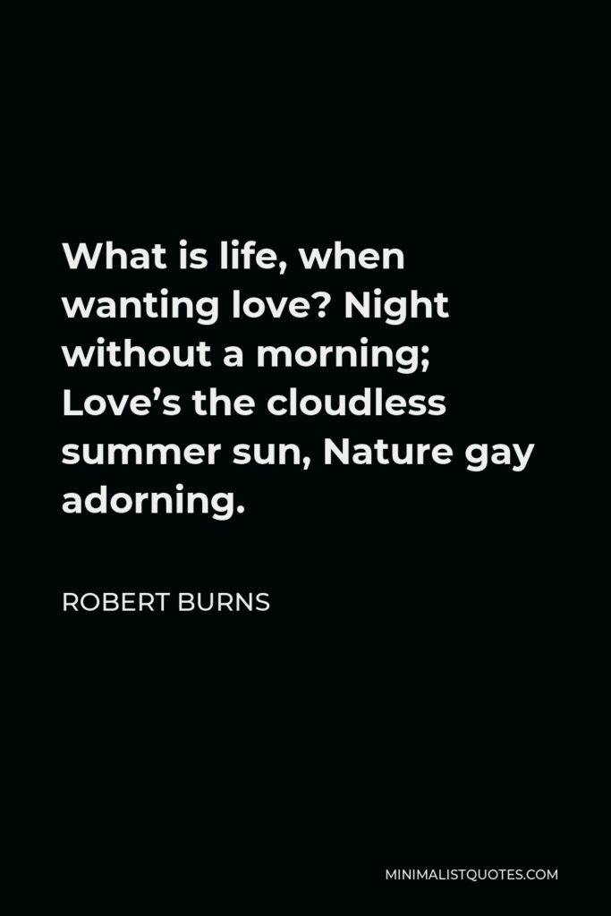 Robert Burns Quote - What is life, when wanting love? Night without a morning; Love’s the cloudless summer sun, Nature gay adorning.