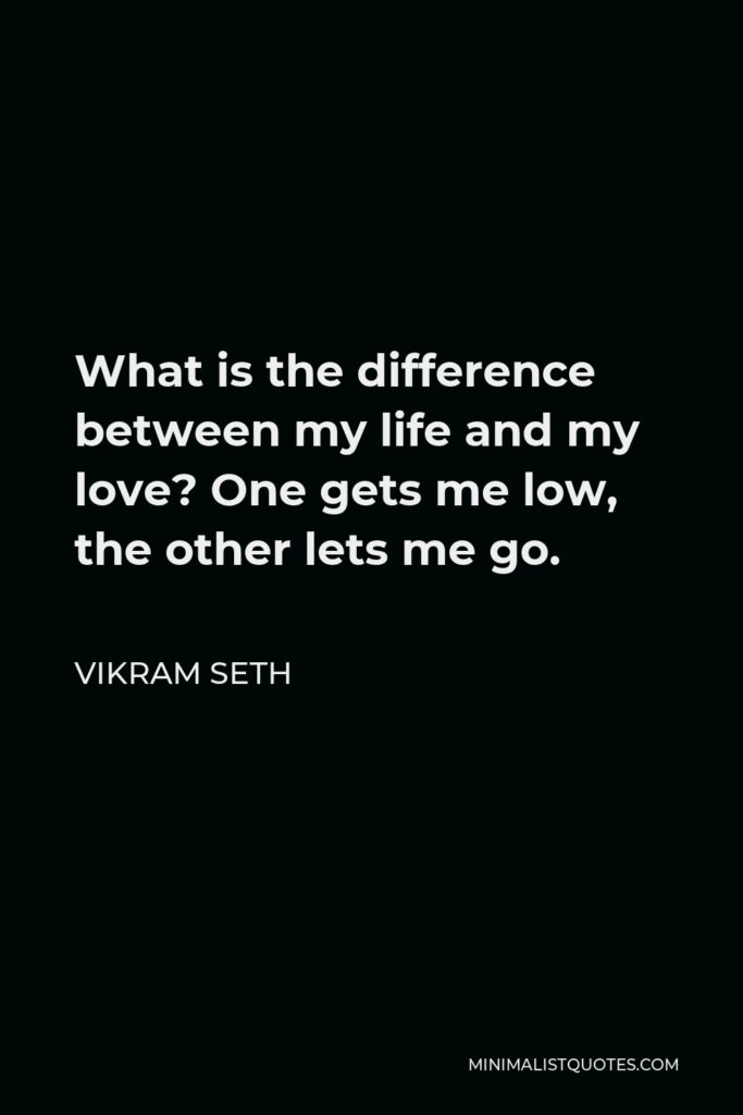 Vikram Seth Quote - What is the difference between my life and my love? One gets me low, the other lets me go.