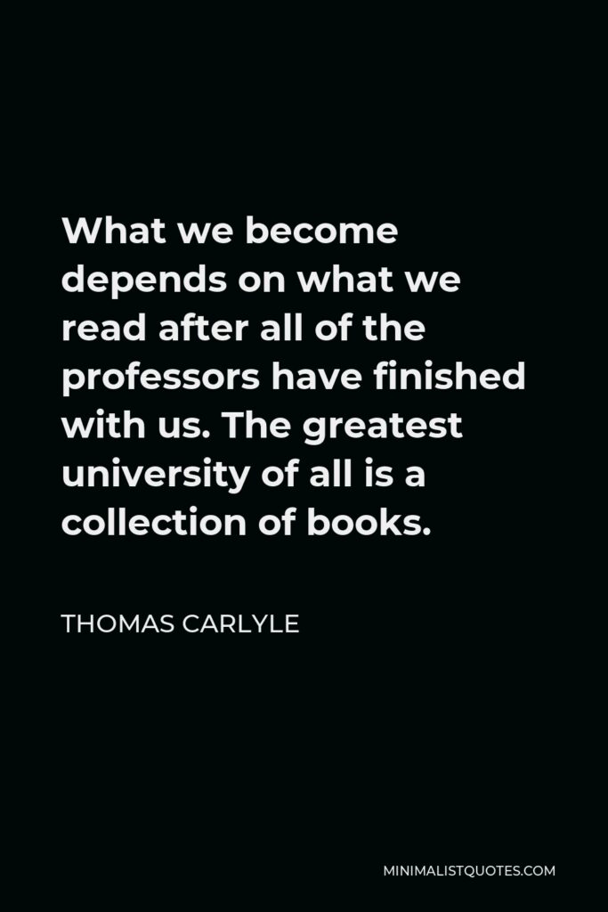 Thomas Carlyle Quote - What we become depends on what we read after all of the professors have finished with us. The greatest university of all is a collection of books.