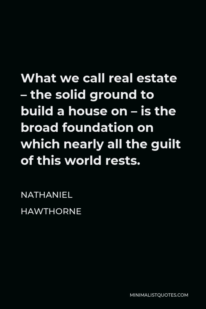 Nathaniel Hawthorne Quote - What we call real estate – the solid ground to build a house on – is the broad foundation on which nearly all the guilt of this world rests.