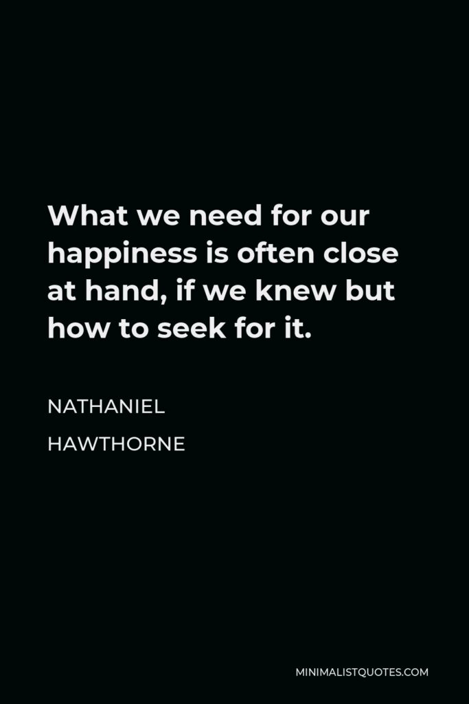 Nathaniel Hawthorne Quote - What we need for our happiness is often close at hand, if we knew but how to seek for it.