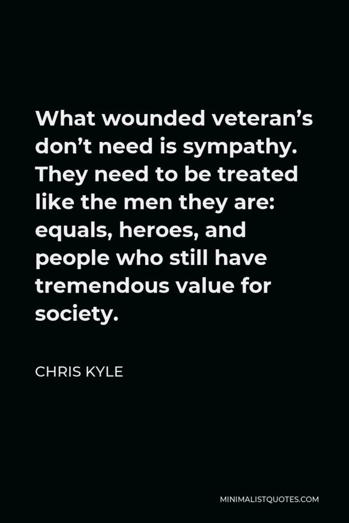 Chris Kyle Quote - What wounded veteran’s don’t need is sympathy. They need to be treated like the men they are: equals, heroes, and people who still have tremendous value for society.