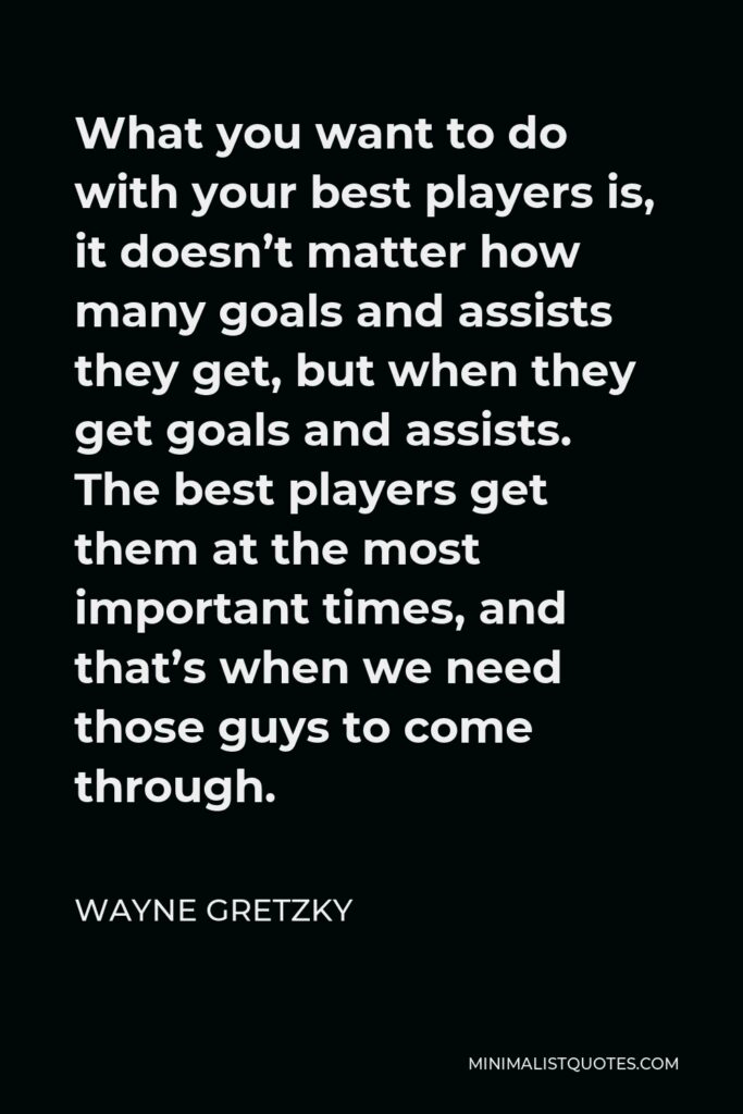 Wayne Gretzky Quote - What you want to do with your best players is, it doesn’t matter how many goals and assists they get, but when they get goals and assists. The best players get them at the most important times, and that’s when we need those guys to come through.
