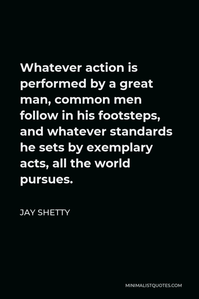 Jay Shetty Quote - Whatever action is performed by a great man, common men follow in his footsteps, and whatever standards he sets by exemplary acts, all the world pursues.
