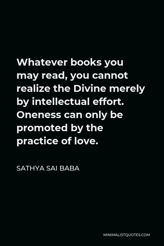 Sathya Sai Baba Quote - Whatever books you may read, you cannot realize the Divine merely by intellectual effort. Oneness can only be promoted by the practice of love.