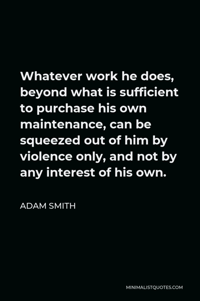 Adam Smith Quote - Whatever work he does, beyond what is sufficient to purchase his own maintenance, can be squeezed out of him by violence only, and not by any interest of his own.
