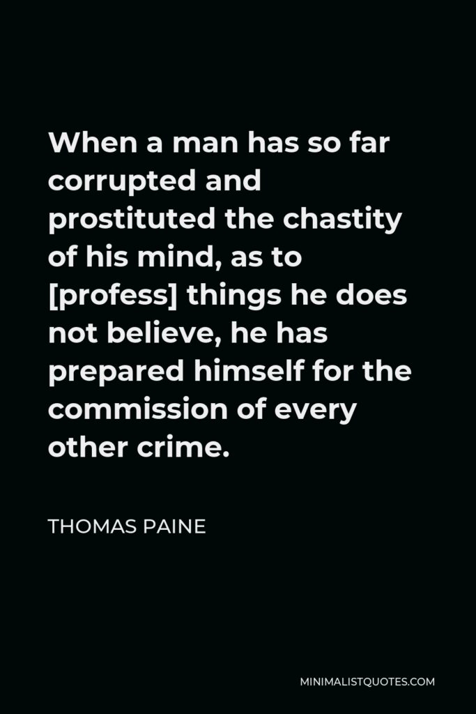 Thomas Paine Quote - When a man has so far corrupted and prostituted the chastity of his mind, as to [profess] things he does not believe, he has prepared himself for the commission of every other crime.