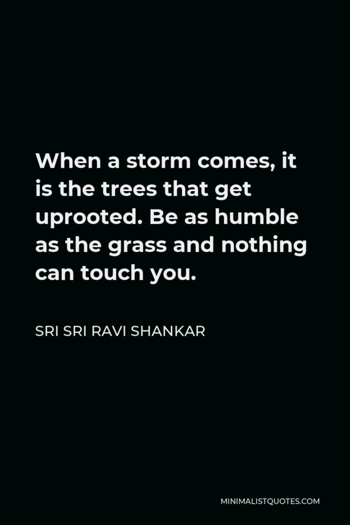Sri Sri Ravi Shankar Quote - When a storm comes, it is the trees that get uprooted. Be as humble as the grass and nothing can touch you.