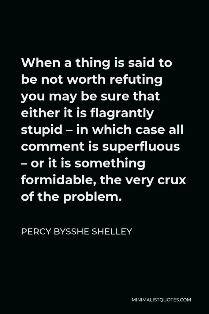 Percy Bysshe Shelley Quote - When a thing is said to be not worth refuting you may be sure that either it is flagrantly stupid – in which case all comment is superfluous – or it is something formidable, the very crux of the problem.