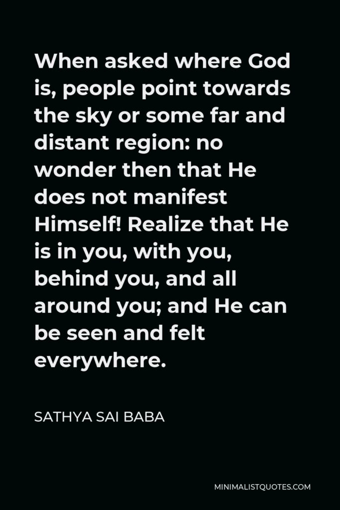 Sathya Sai Baba Quote - When asked where God is, people point towards the sky or some far and distant region: no wonder then that He does not manifest Himself! Realize that He is in you, with you, behind you, and all around you; and He can be seen and felt everywhere.