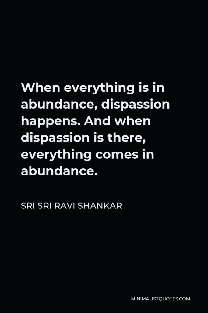 Sri Sri Ravi Shankar Quote - When everything is in abundance, dispassion happens. And when dispassion is there, everything comes in abundance.