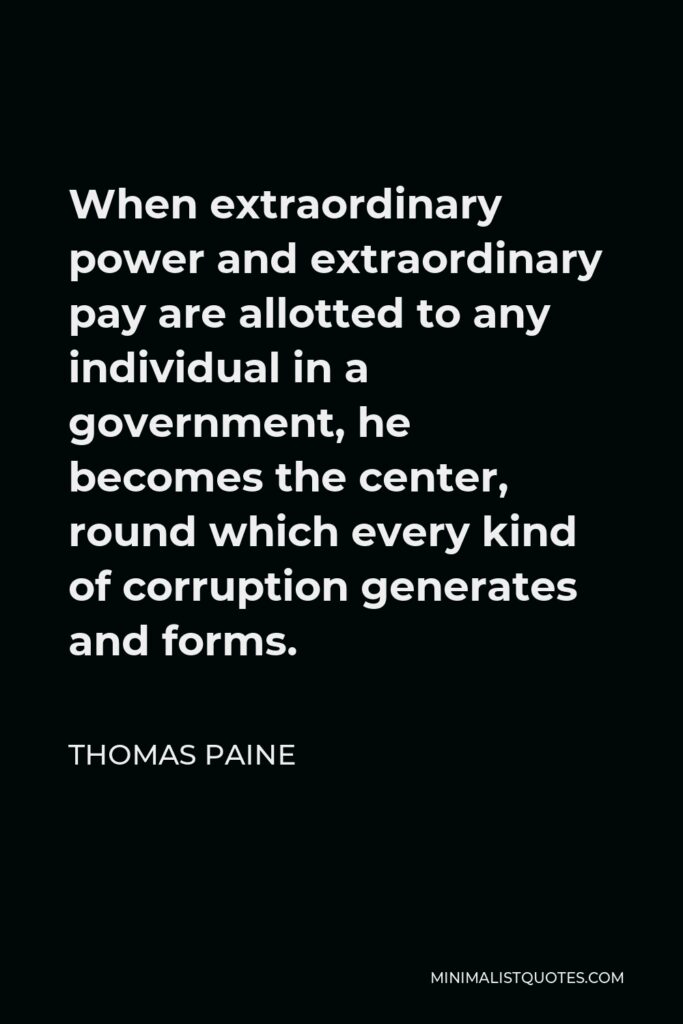 Thomas Paine Quote - When extraordinary power and extraordinary pay are allotted to any individual in a government, he becomes the center, round which every kind of corruption generates and forms.