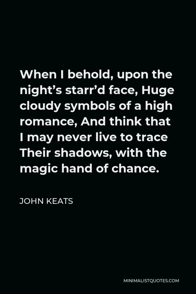 John Keats Quote - When I behold, upon the night’s starr’d face, Huge cloudy symbols of a high romance, And think that I may never live to trace Their shadows, with the magic hand of chance.