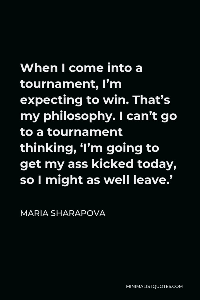 Maria Sharapova Quote - When I come into a tournament, I’m expecting to win. That’s my philosophy. I can’t go to a tournament thinking, ‘I’m going to get my ass kicked today, so I might as well leave.’