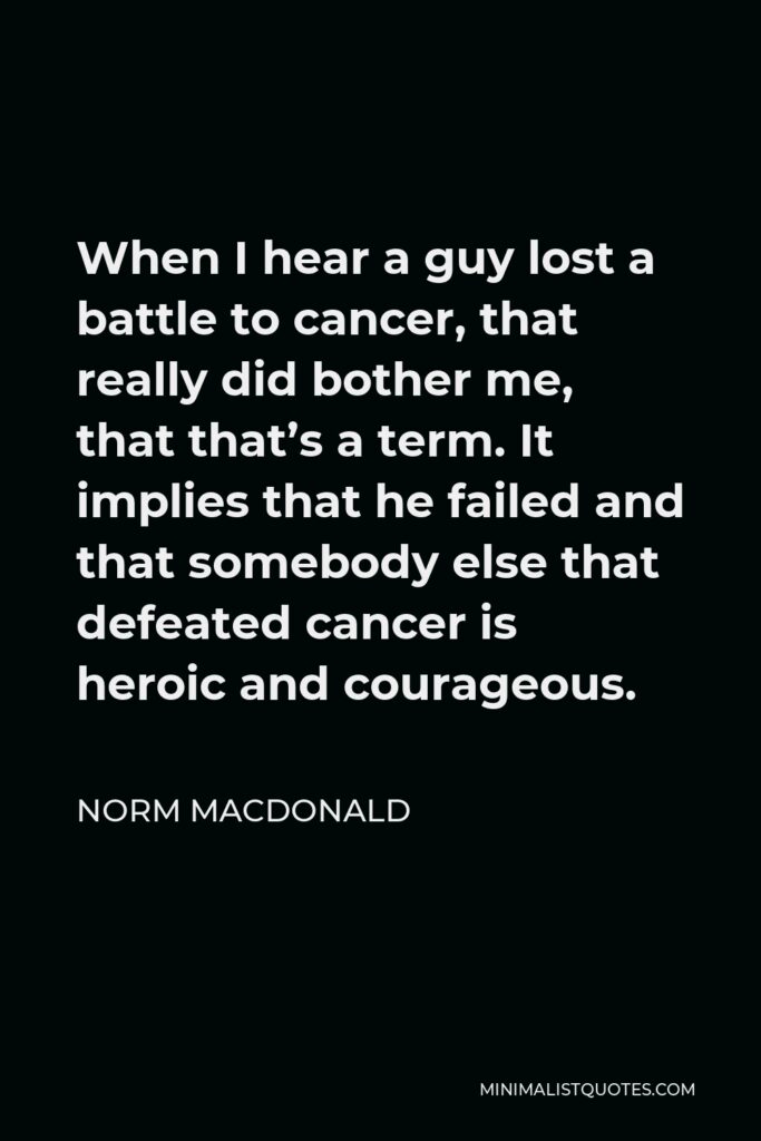 Norm MacDonald Quote - When I hear a guy lost a battle to cancer, that really did bother me, that that’s a term. It implies that he failed and that somebody else that defeated cancer is heroic and courageous.