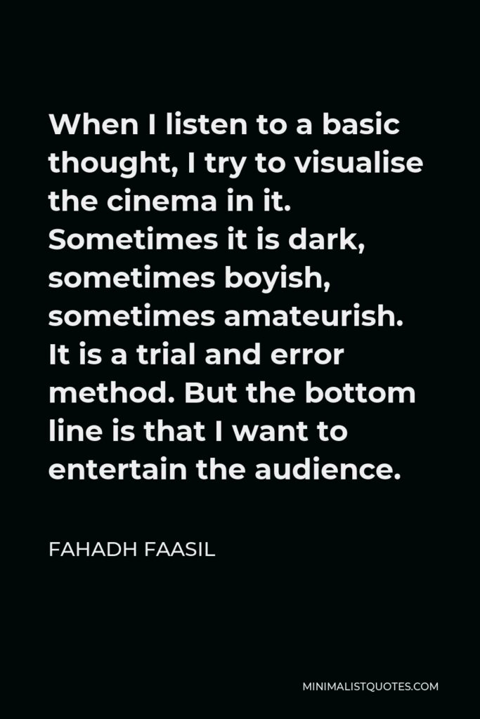 Fahadh Faasil Quote - When I listen to a basic thought, I try to visualise the cinema in it. Sometimes it is dark, sometimes boyish, sometimes amateurish. It is a trial and error method. But the bottom line is that I want to entertain the audience.