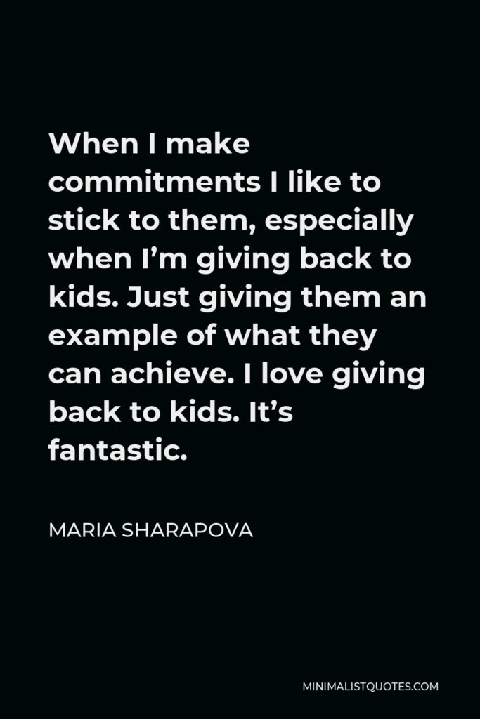 Maria Sharapova Quote - When I make commitments I like to stick to them, especially when I’m giving back to kids. Just giving them an example of what they can achieve. I love giving back to kids. It’s fantastic.