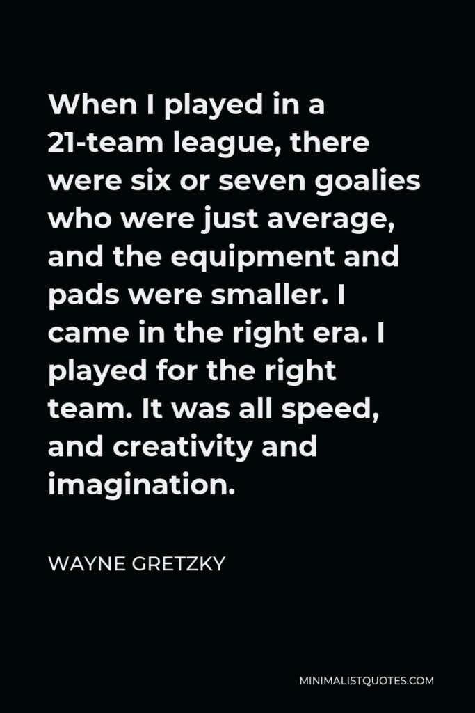 Wayne Gretzky Quote - When I played in a 21-team league, there were six or seven goalies who were just average, and the equipment and pads were smaller. I came in the right era. I played for the right team. It was all speed, and creativity and imagination.