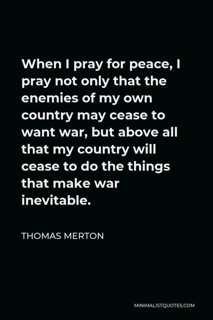 Thomas Merton Quote - When I pray for peace, I pray not only that the enemies of my own country may cease to want war, but above all that my country will cease to do the things that make war inevitable.
