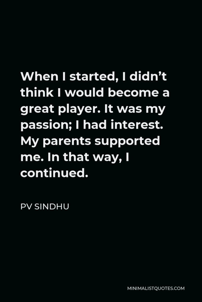 PV Sindhu Quote - When I started, I didn’t think I would become a great player. It was my passion; I had interest. My parents supported me. In that way, I continued.