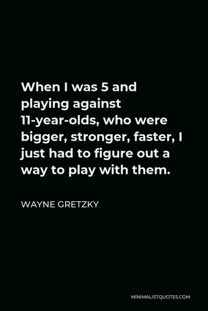 Wayne Gretzky Quote - When I was 5 and playing against 11-year-olds, who were bigger, stronger, faster, I just had to figure out a way to play with them.