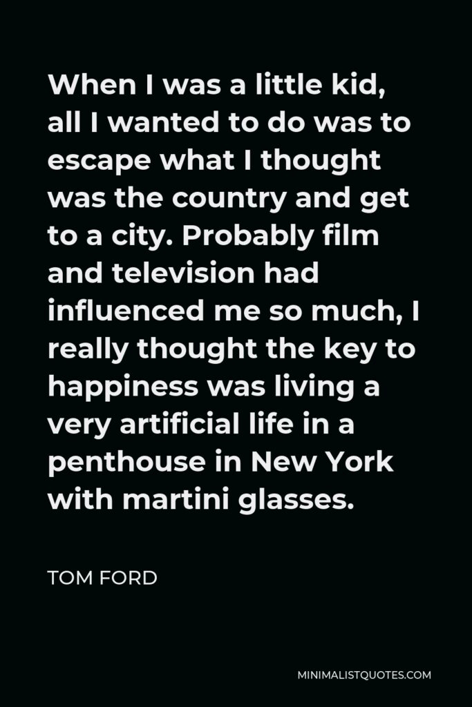 Tom Ford Quote - When I was a little kid, all I wanted to do was to escape what I thought was the country and get to a city. Probably film and television had influenced me so much, I really thought the key to happiness was living a very artificial life in a penthouse in New York with martini glasses.