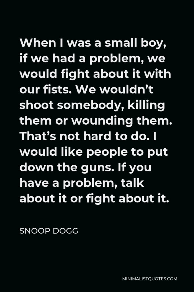 Snoop Dogg Quote - When I was a small boy, if we had a problem, we would fight about it with our fists. We wouldn’t shoot somebody, killing them or wounding them. That’s not hard to do. I would like people to put down the guns. If you have a problem, talk about it or fight about it.