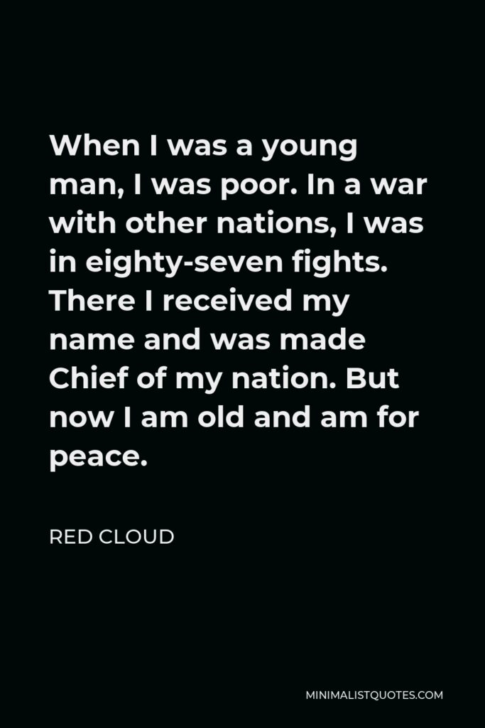 Red Cloud Quote - When I was a young man, I was poor. In a war with other nations, I was in eighty-seven fights. There I received my name and was made Chief of my nation. But now I am old and am for peace.