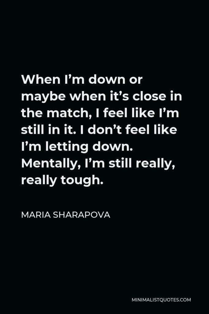 Maria Sharapova Quote - When I’m down or maybe when it’s close in the match, I feel like I’m still in it. I don’t feel like I’m letting down. Mentally, I’m still really, really tough.