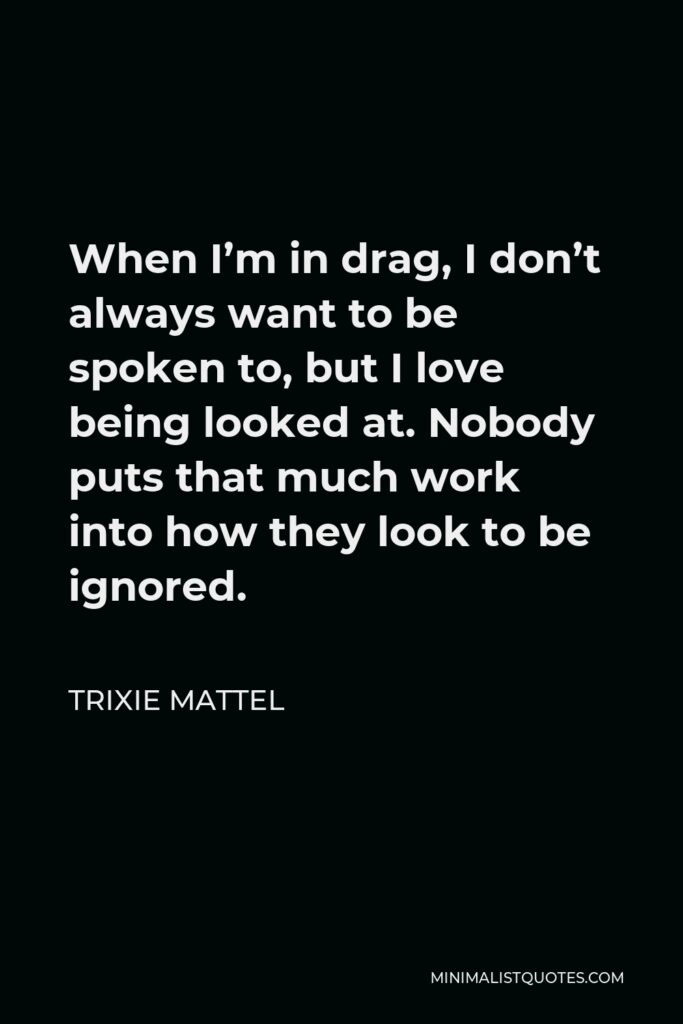 Trixie Mattel Quote - When I’m in drag, I don’t always want to be spoken to, but I love being looked at. Nobody puts that much work into how they look to be ignored.