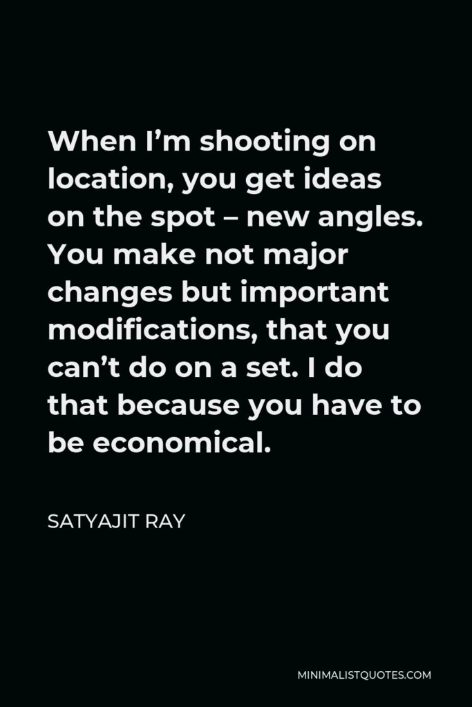 Satyajit Ray Quote - When I’m shooting on location, you get ideas on the spot – new angles. You make not major changes but important modifications, that you can’t do on a set. I do that because you have to be economical.