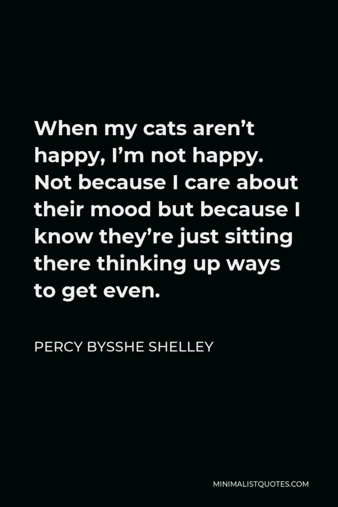 Percy Bysshe Shelley Quote - When my cats aren’t happy, I’m not happy. Not because I care about their mood but because I know they’re just sitting there thinking up ways to get even.