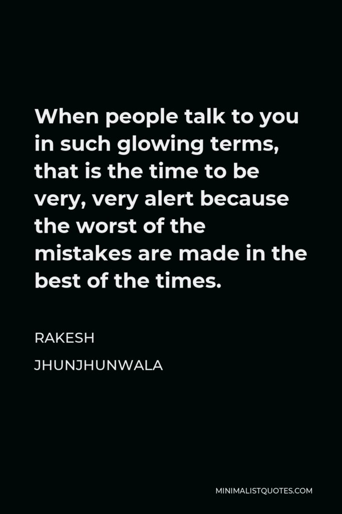 Rakesh Jhunjhunwala Quote - When people talk to you in such glowing terms, that is the time to be very, very alert because the worst of the mistakes are made in the best of the times.