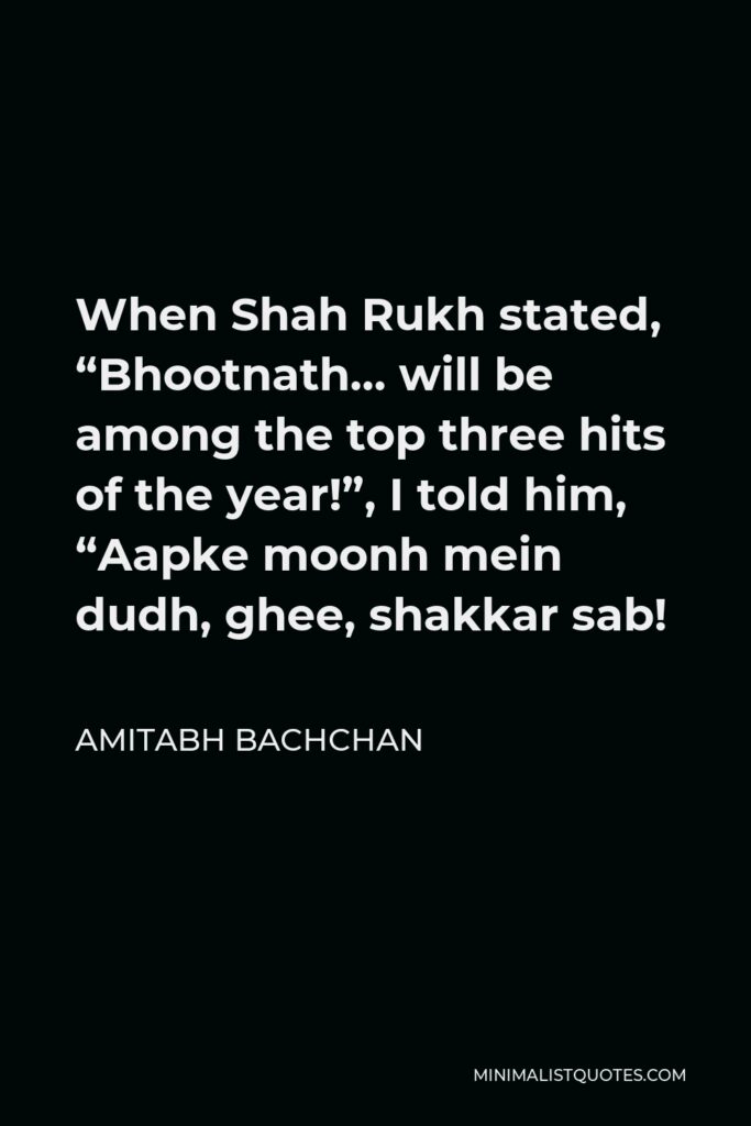 Amitabh Bachchan Quote - When Shah Rukh stated, “Bhootnath… will be among the top three hits of the year!”, I told him, “Aapke moonh mein dudh, ghee, shakkar sab!