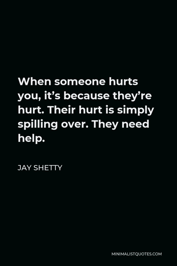Jay Shetty Quote - When someone hurts you, it’s because they’re hurt. Their hurt is simply spilling over. They need help.